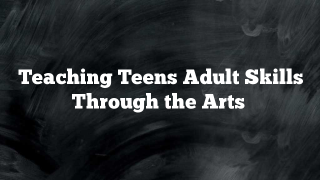 Teaching Teens Adult Skills Through the Arts